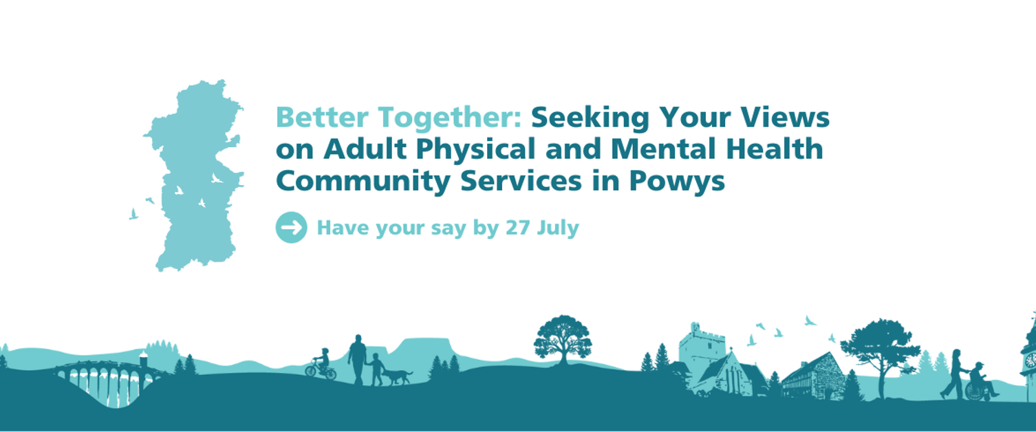 Green text on a white background: Better Together: Seeking Your Views on Adult Physical and Mental Health Community Services in Powys. Have your say by 27 July. Green footer graphic with Powys locations and outline of Powys map.